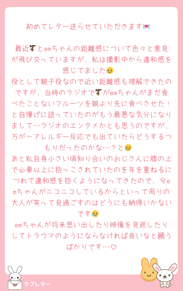 初めてレター送らせていただきます💌

最近🦅とemちゃんの距離感について色々と意見が飛び交っていますが、私は撮影中から違和感を感じてました😥
役として親子役なので近い距離感も理解できたのですが、当時のラジオで🦅がemちゃんがまだ食べたことないフルーツを親より先に食べさせた！と自慢げに語っていたのがもう最悪な気分になりまして…ラジオのエンタメかとも思うのですが、万が一アレルギー反応でも出ていたらどうするつもりだったのかな…？と😥
あと私自身小さい頃知り合いのおじさんに膝の上で必要以上に抱っこされていたのを年を重ねるにつれて違和感を抱くようになってきたので、今emちゃんがニコニコしているからといって周りの大人が笑って見過ごすのはどうにも納得いかないです😥
emちゃんが将来思い出したり映像を見返したりしてトラウマのようにならなければ良いなと願うばかりです…