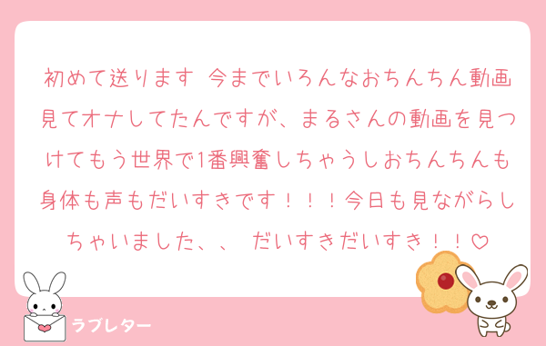 初めて送ります♡今までいろんなおちんちん動画見てオナしてたんですが、まるさんの動画を見つけてもう世界で1番興奮しちゃうしおちんちんも身体も声もだいすきです！！！今日も見ながらしちゃいました、、♡だいすきだいすき！！