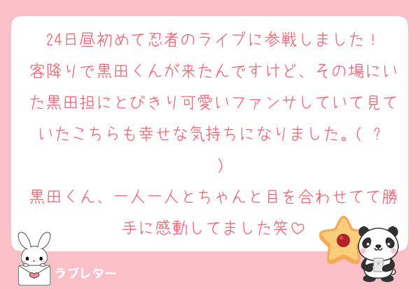 24日昼初めて忍者のライブに参戦しました！
客降りで黒田くんが来たんですけど、その場にいた黒田担にとびきり可愛いファンサしていて見ていたこちらも幸せな気持ちになりました。(◜ᴗ◝ )
黒田くん、一人一人とちゃんと目を合わせてて勝手に感動してました笑