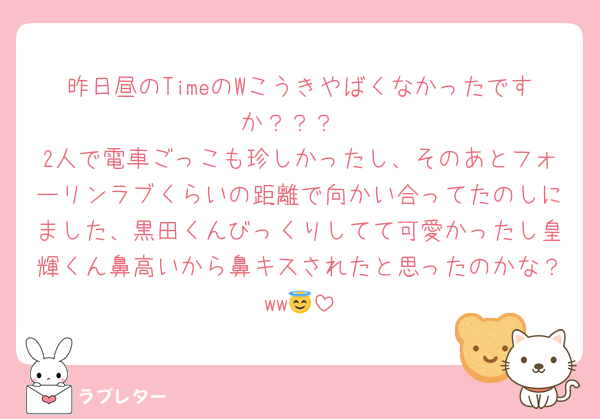 昨日昼のTimeのWこうきやばくなかったですか？？？
2人で電車ごっこも珍しかったし、そのあとフォーリンラブくらいの距離で向かい合ってたのしにました、黒田くんびっくりしてて可愛かったし皇輝くん鼻高いから鼻キスされたと思ったのかな？ww😇