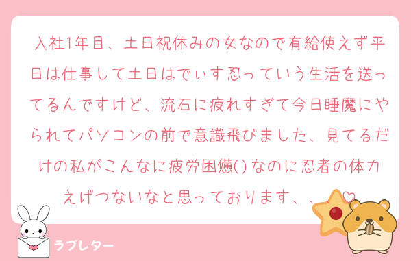 入社1年目、土日祝休みの女なので有給使えず平日は仕事して土日はでぃす忍っていう生活を送ってるんですけど、流石に疲れすぎて今日睡魔にやられてパソコンの前で意識飛びました、見てるだけの私がこんなに疲労困憊()なのに忍者の体力えげつないなと思っております、、、