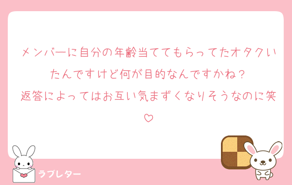 メンバーに自分の年齢当ててもらってたオタクいたんですけど何が目的なんですかね？
返答によってはお互い気まずくなりそうなのに笑