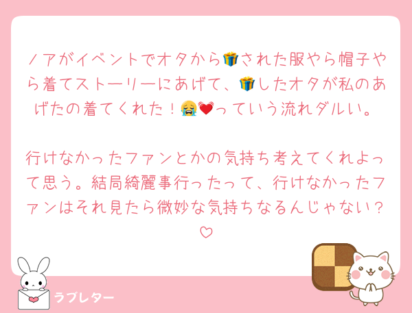 ノアがイベントでオタから🎁された服やら帽子やら着てストーリーにあげて、🎁したオタが私のあげたの着てくれた！😭💓‪っていう流れダルい。
行けなかったファンとかの気持ち考えてくれよって思う。結局綺麗事行ったって、行けなかったファンはそれ見たら微妙な気持ちなるんじゃない？