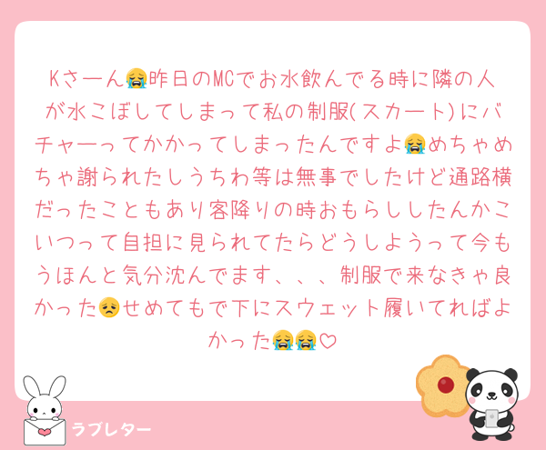 Kさーん😭昨日のMCでお水飲んでる時に隣の人が水こぼしてしまって私の制服(スカート)にバチャーってかかってしまったんですよ😭めちゃめちゃ謝られたしうちわ等は無事でしたけど通路横だったこともあり客降りの時おもらししたんかこいつって自担に見られてたらどうしようって今もうほんと気分沈んでます、、、制服で来なきゃ良かった😞せめてもで下にスウェット履いてればよかった😭😭