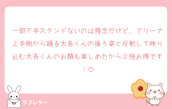 一部下手スタンドないのは残念だけど、アリーナ上手側から踊る大吾くんの後ろ姿と反射して映り込む大吾くんのお顔も楽しめたから２倍お得です！