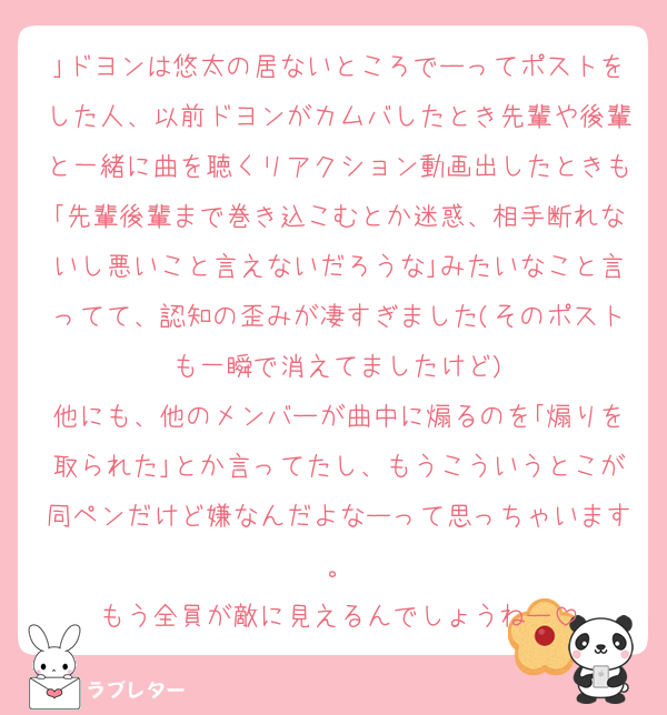 ｣ドヨンは悠太の居ないところでーってポストをした人、以前ドヨンがカムバしたとき先輩や後輩と一緒に曲を聴くリアクション動画出したときも｢先輩後輩まで巻き込こむとか迷惑、相手断れないし悪いこと言えないだろうな｣みたいなこと言ってて、認知の歪みが凄すぎました(そのポストも一瞬で消えてましたけど)
他にも、他のメンバーが曲中に煽るのを｢煽りを取られた｣とか言ってたし、もうこういうとこが同ペンだけど嫌なんだよなーって思っちゃいます。
もう全員が敵に見えるんでしょうねー