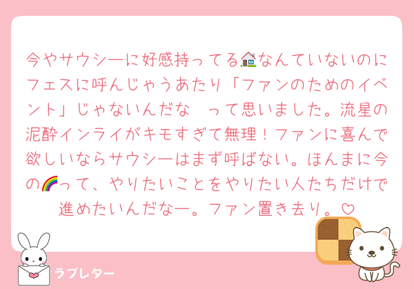 今やサウシーに好感持ってる🏠なんていないのにフェスに呼んじゃうあたり「ファンのためのイベント」じゃないんだな〜って思いました。流星の泥酔インライがキモすぎて無理！ファンに喜んで欲しいならサウシーはまず呼ばない。ほんまに今の🌈って、やりたいことをやりたい人たちだけで進めたいんだなー。ファン置き去り。