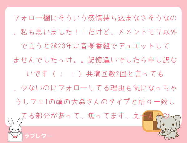 フォロー欄にそういう感情持ち込まなさそうなの、私も思いました！！だけど、メメントモリ以外で言うと2023年に音楽番組でデュエットしてませんでしたっけ。。記憶違いでしたら申し訳ないです（ ;  ; ）共演回数2回と言っても、少ないのにフォローしてる理由も気になっちゃうしフェ1の頃の大森さんのタイプと所々一致してる部分があって、焦ってます、えーん！