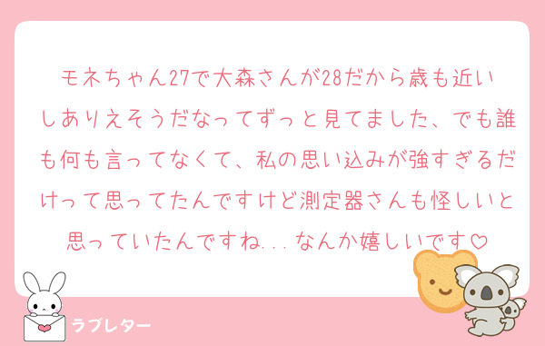 モネちゃん27で大森さんが28だから歳も近いしありえそうだなってずっと見てました、でも誰も何も言ってなくて、私の思い込みが強すぎるだけって思ってたんですけど測定器さんも怪しいと思っていたんですね...なんか嬉しいです