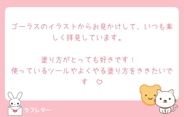 ゴーラスのイラストからお見かけして、いつも楽しく拝見しています。

塗り方がとっても好きです！
使っているツールやよくやる塗り方をききたいです🤍