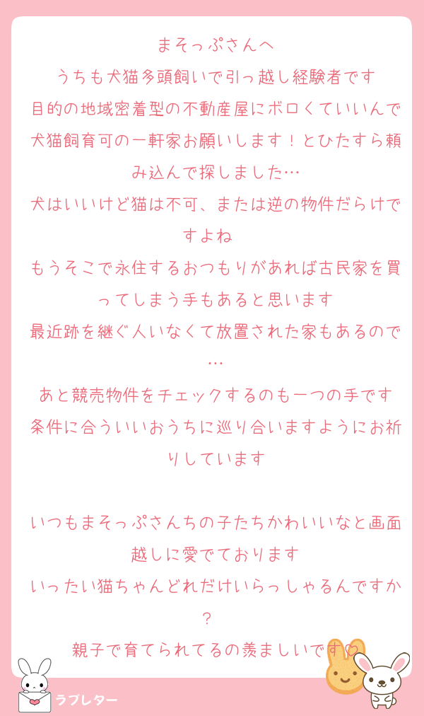 まそっぷさんへ
うちも犬猫多頭飼いで引っ越し経験者です
目的の地域密着型の不動産屋にボロくていいんで犬猫飼育可の一軒家お願いします！とひたすら頼み込んで探しました…
犬はいいけど猫は不可、または逆の物件だらけですよね　
もうそこで永住するおつもりがあれば古民家を買ってしまう手もあると思います
最近跡を継ぐ人いなくて放置された家もあるので…
あと競売物件をチェックするのも一つの手です
条件に合ういいおうちに巡り合いますようにお祈りしています

いつもまそっぷさんちの子たちかわいいなと画面越しに愛でております
いったい猫ちゃんどれだけいらっしゃるんですか？　
親子で育てられてるの羨ましいです
