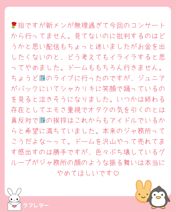 🌹担ですが新メンが無理過ぎて今回のコンサートから行ってません。見てないのに批判するのはどうかと思い配信もちょっと迷いましたがお金を出したくないのと、どう考えてもイライラすると思ってやめました。ドームももちろん行きません。ちょうど📰のライブに行ったのですが、ジュニアがバックにいてシャカリキに笑顔で踊っているのを見ると泣きそうになりました。いつかは終わる存在としてエモさ重視でオタクの気を引くのとは真反対で📰の挨拶はこれからもアイドルでいるからと希望に満ちていました。本来のジャ務所ってこうだよな～って。ドームを沢山やって売れてます感出すのは勝手ですが、色々ぶち壊しているグループがジャ務所の顔のような振る舞いは本当にやめてほしいです