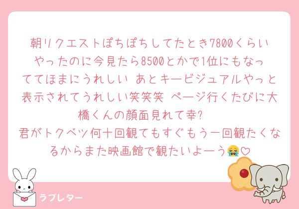 朝リクエストぽちぽちしてたとき7800くらいやったのに今見たら8500とかで1位にもなっててほまにうれしい あとキービジュアルやっと表示されてうれしい笑笑笑 ページ行くたびに大橋くんの顔面見れて幸✨
君がトクベツ何十回観てもすぐもう一回観たくなるからまた映画館で観たいよーう😭