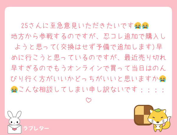 25さんに至急意見いただきたいです😭😭
地方から参戦するのですが、忍コレ追加で購入しようと思って(交換はせず予備で追加します)早めに行こうと思っているのですが、最近売り切れ早すぎるのでもうオンラインで買って当日はのんびり行く方がいいかどっちがいいと思いますか😭😭こんな相談してしまい申し訳ないです；；；；