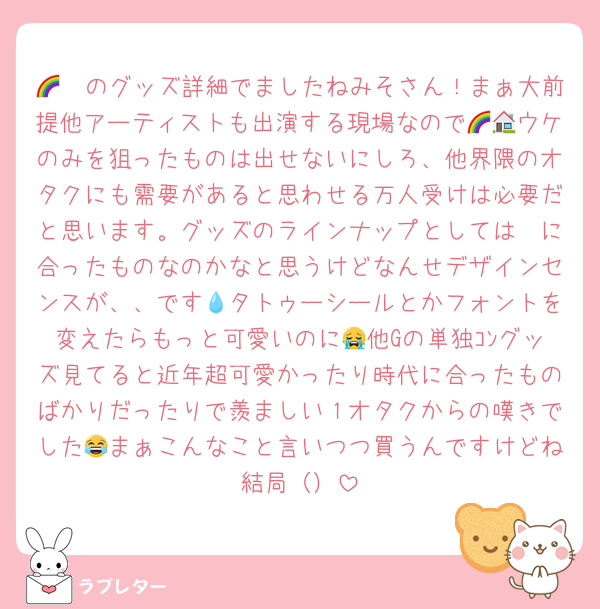 🌈🪈のグッズ詳細でましたねみそさん！まぁ大前提他アーティストも出演する現場なので🌈🏠ウケのみを狙ったものは出せないにしろ、他界隈のオタクにも需要があると思わせる万人受けは必要だと思います。グッズのラインナップとしては🪈に合ったものなのかなと思うけどなんせデザインセンスが、、です💧タトゥーシールとかフォントを変えたらもっと可愛いのに😭他Gの単独ｺﾝグッズ見てると近年超可愛かったり時代に合ったものばかりだったりで羨ましい１オタクからの嘆きでした😂まぁこんなこと言いつつ買うんですけどね結局（）