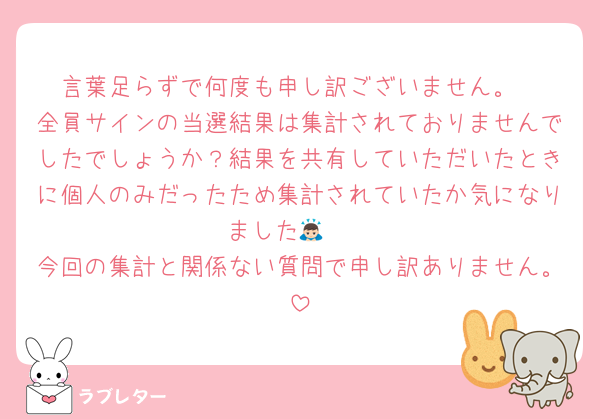 言葉足らずで何度も申し訳ございません。
全員サインの当選結果は集計されておりませんでしたでしょうか？結果を共有していただいたときに個人のみだったため集計されていたか気になりました🙇🏻
今回の集計と関係ない質問で申し訳ありません。
