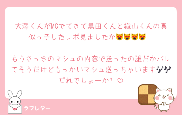 大澤くんがMCでてきて黒田くんと織山くんの真似っ子したレポ見ましたか😻😻😻😻

もうさっきのマシュの内容で送ったの誰だかバレてそうだけどもっかいマシュ送っちゃいます🎶🎶だれでしょーか❕