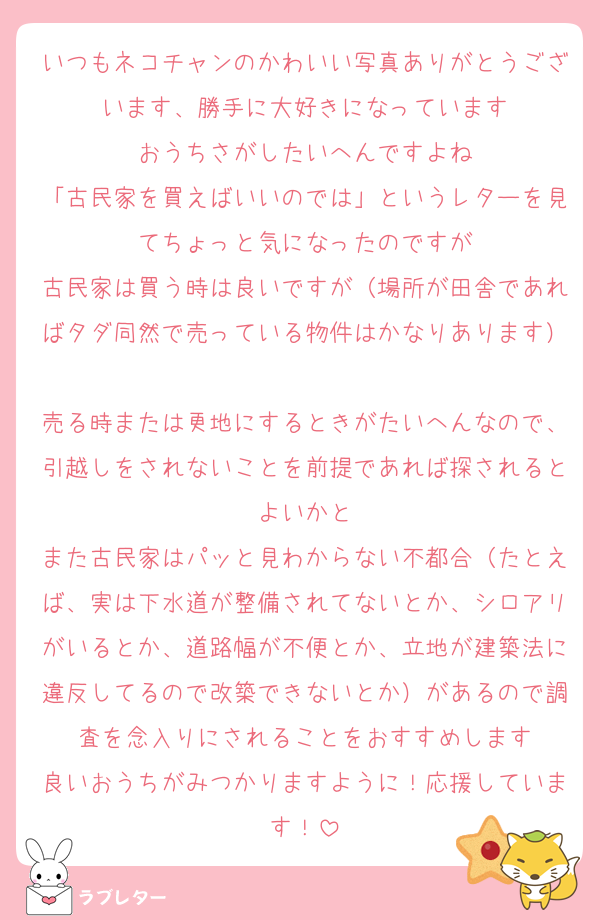 いつもネコチャンのかわいい写真ありがとうございます、勝手に大好きになっています
おうちさがしたいへんですよね
「古民家を買えばいいのでは」というレターを見てちょっと気になったのですが
古民家は買う時は良いですが（場所が田舎であればタダ同然で売っている物件はかなりあります）
売る時または更地にするときがたいへんなので、引越しをされないことを前提であれば探されるとよいかと
また古民家はパッと見わからない不都合（たとえば、実は下水道が整備されてないとか、シロアリがいるとか、道路幅が不便とか、立地が建築法に違反してるので改築できないとか）があるので調査を念入りにされることをおすすめします
良いおうちがみつかりますように！応援しています！