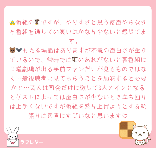 👑番組の🦅ですが、やりすぎと思う反面やらなきゃ番組を通しての笑いはかなり少ないと感じてます。
🐻🦇も光る場面はありますが不意の面白さが生きているので、常時では🦅のあれがないと裏番組に日曜劇場が出る手前ファンだけが見るものではなく一般視聴者に見てもらうことを加味すると必要かと…芸人は司会だけに徹して6人メインとなるとゲストによっては面白さが少ないとき立ち回りは上手くないですが番組を盛り上げようとする頑張りは素直にすごいなと思います