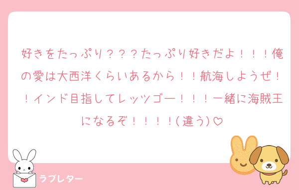 好きをたっぷり？？？たっぷり好きだよ！！！俺の愛は大西洋くらいあるから！！航海しようぜ！！インド目指してレッツゴー！！！一緒に海賊王になるぞ！！！！(違う)