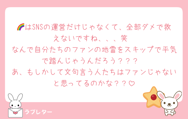🌈はSNSの運営だけじゃなくて、全部ダメで救えないですね、、、笑
なんで自分たちのファンの地雷をスキップで平気で踏んじゃうんだろう？？？
あ、もしかして文句言う人たちはファンじゃないと思ってるのかな？？