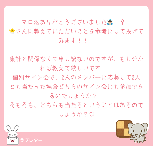 マロ返ありがとうございました🙇🏻‍♀️
🐣さんに教えていただいことを参考にして投げてみます！！

集計と関係なくて申し訳ないのですが、もし分かれば教えて欲しいです🥲
個別サイン会で、2人のメンバーに応募して2人とも当たった場合どちらのサイン会にも参加できるのでしょうか？
そもそも、どちらも当たるということはあるのでしょうか？