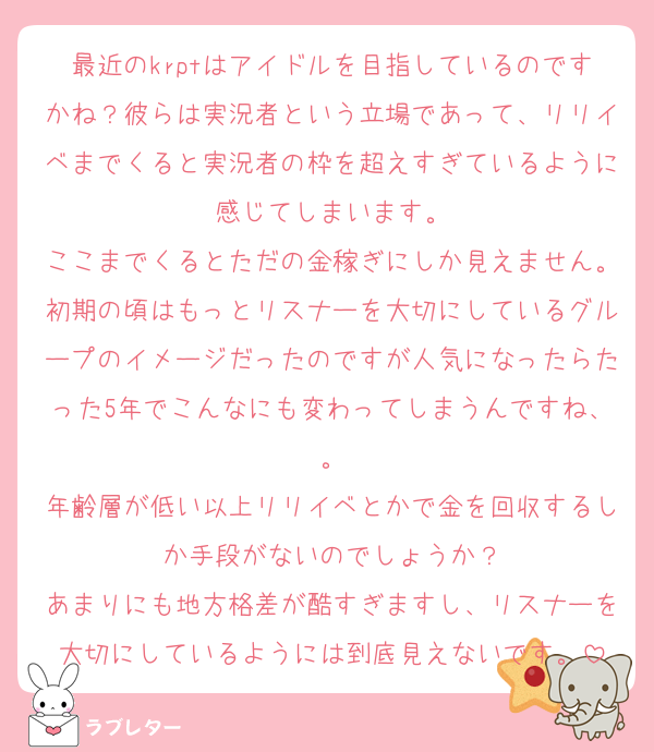 最近のkrptはアイドルを目指しているのですかね？彼らは実況者という立場であって、リリイベまでくると実況者の枠を超えすぎているように感じてしまいます。
ここまでくるとただの金稼ぎにしか見えません。初期の頃はもっとリスナーを大切にしているグループのイメージだったのですが人気になったらたった5年でこんなにも変わってしまうんですね、。
年齢層が低い以上リリイベとかで金を回収するしか手段がないのでしょうか？
あまりにも地方格差が酷すぎますし、リスナーを大切にしているようには到底見えないです。