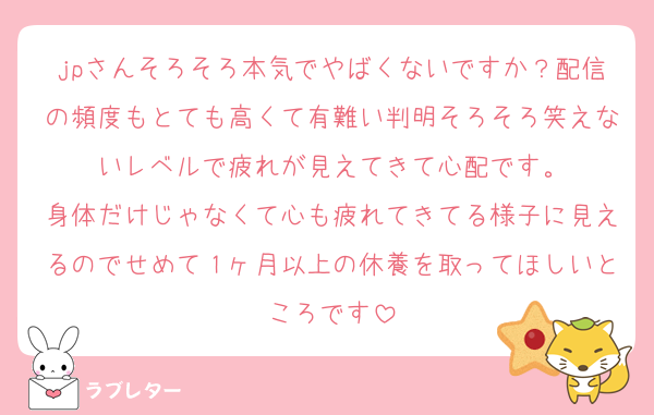 jpさんそろそろ本気でやばくないですか？配信の頻度もとても高くて有難い判明そろそろ笑えないレベルで疲れが見えてきて心配です。
身体だけじゃなくて心も疲れてきてる様子に見えるのでせめて１ヶ月以上の休養を取ってほしいところです