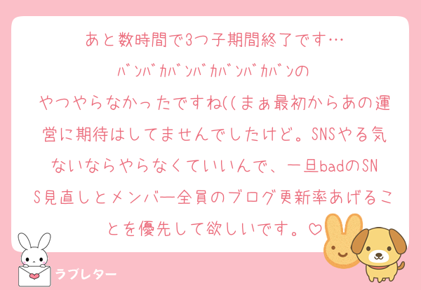 あと数時間で3つ子期間終了です…
ﾊﾞﾝﾊﾞｶﾊﾞﾝﾊﾞｶﾊﾞﾝﾊﾞｶﾊﾞﾝのやつやらなかったですね((まぁ最初からあの運営に期待はしてませんでしたけど。SNSやる気ないならやらなくていいんで、一旦badのSNS見直しとメンバー全員のブログ更新率あげることを優先して欲しいです。