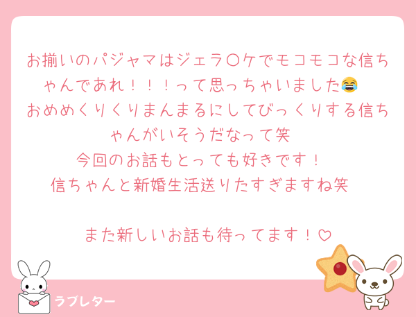 お揃いのパジャマはジェラ〇ケでモコモコな信ちゃんであれ！！！って思っちゃいました😂
おめめくりくりまんまるにしてびっくりする信ちゃんがいそうだなって笑
今回のお話もとっても好きです！
信ちゃんと新婚生活送りたすぎますね笑

また新しいお話も待ってます！