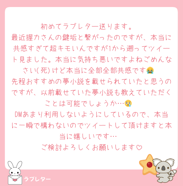 初めてラブレター送ります。
最近握力さんの鍵垢と繋がったのですが、本当に共感すぎて超キモいんですが1から遡ってツイート見ました。本当に気持ち悪いですよねごめんなさい(死)けど本当に全部全部共感です😭
先程おすすめの夢小説を載せられていたと思うのですが、以前載せていた夢小説も教えていただくことは可能でしょうか…😢
DMあまり利用しないようにしているので、本当に一瞬で構わないのでツイートして頂けますと本当に嬉しいです…
ご検討よろしくお願いします