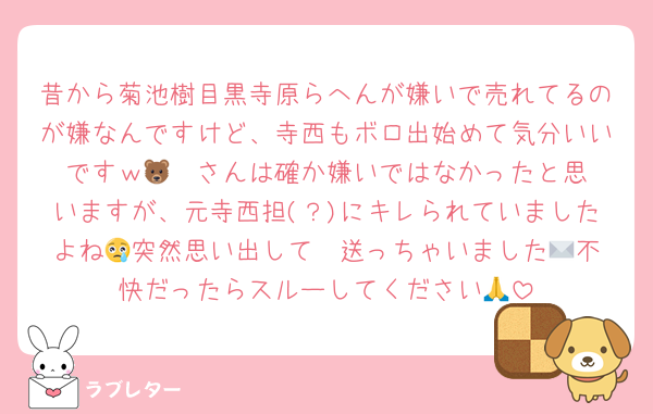 昔から菊池樹目黒寺原らへんが嫌いで売れてるのが嫌なんですけど、寺西もボロ出始めて気分いいですｗ🐻‍❄️さんは確か嫌いではなかったと思いますが、元寺西担(？)にキレられていましたよね😢突然思い出して✉️送っちゃいました😢不快だったらスルーしてください🙏