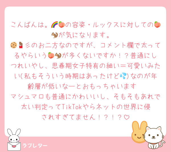 こんばんは。🌈🍑の容姿・ルックスに対しての🍑🐿️が気になります。
🍪🍫彡のお二方なのですが、コメント欄で太ってるやらいう🍑🐿️が多くないですか！？普通にしつれいやし、思春期女子特有の細い＝可愛いみたい(私もそういう時期はあったけど💦)なのが年齢層が低いなーとおもっちゃいます
マシュマロも普通にかわいいし、そもそもあれで太い判定ってTikTokやらネットの世界に侵されすぎてません！？！？