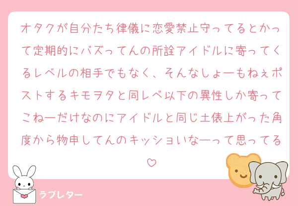 オタクが自分たち律儀に恋愛禁止守ってるとかって定期的にバズってんの所詮アイドルに寄ってくるレベルの相手でもなく、そんなしょーもねぇポストするキモヲタと同レベ以下の異性しか寄ってこねーだけなのにアイドルと同じ土俵上がった角度から物申してんのキッショいなーって思ってる