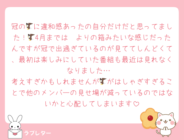 冠の🦅に違和感あったの自分だけだと思ってました！🥲4月までは🦅よりの箱みたいな感じだったんですが冠で出過ぎているのが見ててしんどくて、最初は楽しみにしていた番組も最近は見れなくなりました…
考えすぎかもしれませんが🦅がはしゃぎすぎることで他のメンバーの見せ場が減っているのではないかと心配してしまいます