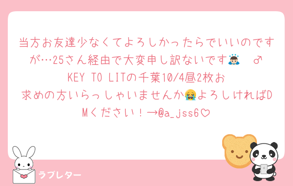 当方お友達少なくてよろしかったらでいいのですが…25さん経由で大変申し訳ないです🙇🏻‍♂️KEY TO LITの千葉10/4昼2枚お求めの方いらっしゃいませんか😭よろしければDMください！→@a_jss6