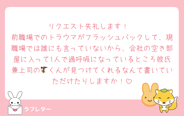 リクエスト失礼します！
前職場でのトラウマがフラッシュバックして、現職場では誰にも言っていないから、会社の空き部屋に入って1人で過呼吸になっているところ彼氏兼上司の🦅くんが見つけてくれるなんて書いていただけたりしますか！