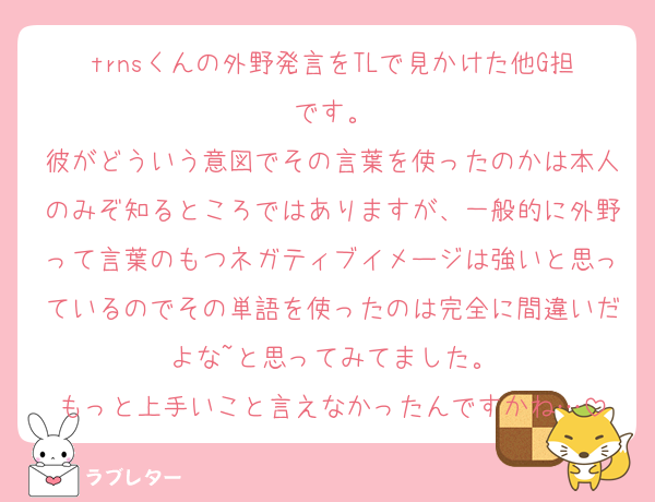 trnsくんの外野発言をTLで見かけた他G担です。
彼がどういう意図でその言葉を使ったのかは本人のみぞ知るところではありますが、一般的に外野って言葉のもつネガティブイメージは強いと思っているのでその単語を使ったのは完全に間違いだよな~と思ってみてました。
もっと上手いこと言えなかったんですかね…