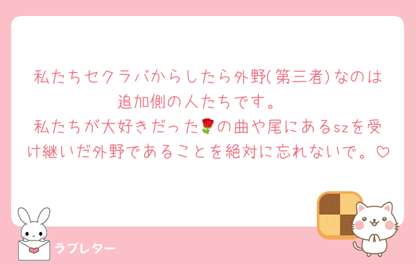 私たちセクラバからしたら外野(第三者)なのは追加側の人たちです。
私たちが大好きだった🌹の曲や尾にあるszを受け継いだ外野であることを絶対に忘れないで。