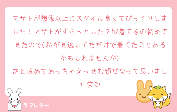 マサトが想像以上にスタイル良くてびっくりしました！マサトがすらっとした？服着てるの初めて見たので(私が見逃してただけで着てたことあるかもしれませんが)
あと改めてめっちゃえっせむ顔だなって思いました笑
