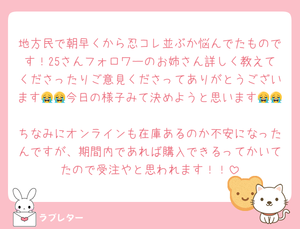 地方民で朝早くから忍コレ並ぶか悩んでたものです！25さんフォロワーのお姉さん詳しく教えてくださったりご意見くださってありがとうございます😭😭今日の様子みて決めようと思います😭😭
ちなみにオンラインも在庫あるのか不安になったんですが、期間内であれば購入できるってかいてたので受注やと思われます！！