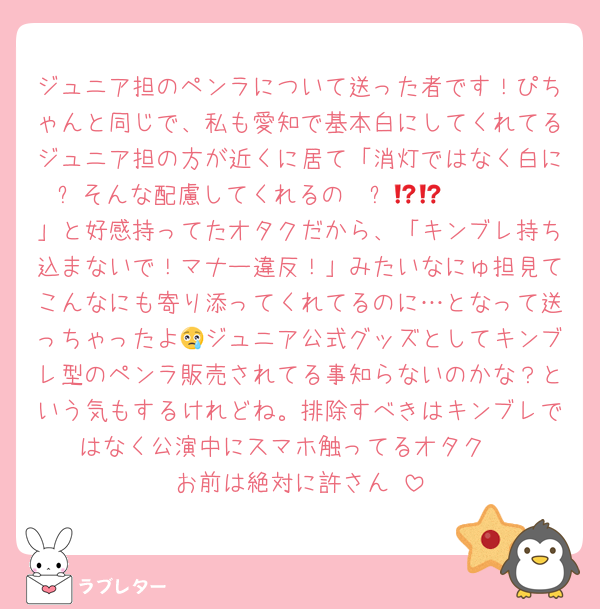 ジュニア担のペンラについて送った者です！ぴちゃんと同じで、私も愛知で基本白にしてくれてるジュニア担の方が近くに居て「消灯ではなく白に⁉️そんな配慮してくれるの〜⁉️🫶🏼🫶🏼🫶🏼」と好感持ってたオタクだから、「キンブレ持ち込まないで！マナー違反！」みたいなにゅ担見てこんなにも寄り添ってくれてるのに…となって送っちゃったよ😢ジュニア公式グッズとしてキンブレ型のペンラ販売されてる事知らないのかな？という気もするけれどね。排除すべきはキンブレではなく公演中にスマホ触ってるオタク‼️‼️‼️お前は絶対に許さん‼️