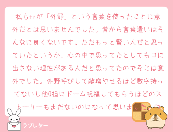 私もtrが「外野」という言葉を使ったことに意外だとは思いませんでした。昔から言葉遣いはそんなに良くないです。ただもっと賢い人だと思っていたというか、心の中で思ってたとしても口に出さない理性がある人だと思ってたのでそこは意外でした。外野呼びして敵増やせるほど数字持ってないし他G担にドーム祝福してもらうほどのストーリーもまだないのになって思いました。