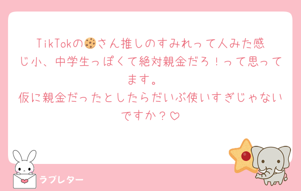 TikTokの🍪さん推しのすみれって人みた感じ小、中学生っぽくて絶対親金だろ！って思ってます。
仮に親金だったとしたらだいぶ使いすぎじゃないですか？