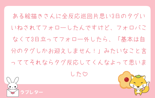 ある絵描きさんに全反応巡回片思い3日のタグいいねされてフォローしたんですけど、フォロバこなくて3日立ってフォロー外したら、「基本は自分のタグしかお迎えしません！」みたいなこと言っててそれならタグ反応してくんなよって思いました