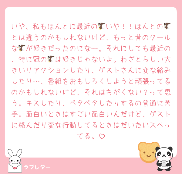 いや、私もほんとに最近の🦅いや！！ほんとの🦅とは違うのかもしれないけど、もっと昔のクールな🦅が好きだったのになー。それにしても最近の、特に冠の🦅は好きじゃないよ。わざとらしい大きいリアクションしたり、ゲストさんに変な絡みしたり…、番組をおもしろくしようと頑張ってるのかもしれないけど、それはちがくない？って思う。キスしたり、ベタベタしたりするの普通に苦手。面白いときはすごい面白いんだけど、ゲストに絡んだり変な行動してるときはだいたいスベってる。