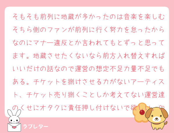 そもそも前列に地蔵が多かったのは音楽を楽しむそちら側のファンが前列に行く努力を怠ったからなのにマナー違反とか言われてもとずっと思ってます。地蔵させたくないなら前方入れ替えすればいいだけの話なので運営の想定不足力量不足でもある。チケットを捌けさせる力がないアーティスト、チケット売り捌くことしか考えてない運営達のくせにオタクに責任押し付けないで欲しい。