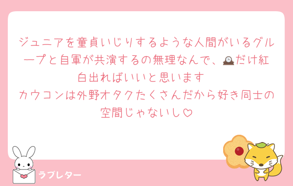 ジュニアを童貞いじりするような人間がいるグループと自軍が共演するの無理なんで、🕰️だけ紅白出ればいいと思います
カウコンは外野オタクたくさんだから好き同士の空間じゃないし