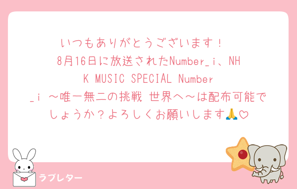 いつもありがとうございます！
8月16日に放送されたNumber_i、NHK MUSIC SPECIAL Number_i ～唯一無二の挑戦 世界へ～は配布可能でしょうか？よろしくお願いします🙏