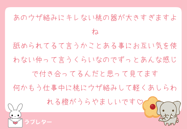 あのウザ絡みにキレない桃の器が大きすぎますよね
舐められてるて言うかことある事にお互い気を使わない仲って言うくらいなのでずっとあんな感じで付き合ってるんだと思って見てます
何かもう仕事中に桃にウザ絡みして軽くあしらわれる橙がうらやましいです